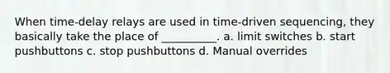 When time-delay relays are used in time-driven sequencing, they basically take the place of __________. a. limit switches b. start pushbuttons c. stop pushbuttons d. Manual overrides