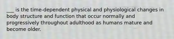 ___ is the time-dependent physical and physiological changes in body structure and function that occur normally and progressively throughout adulthood as humans mature and become older.