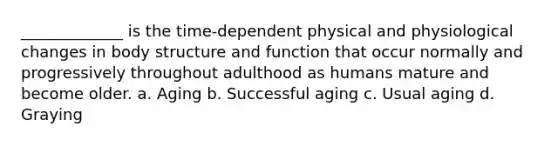 _____________ is the time-dependent physical and physiological changes in body structure and function that occur normally and progressively throughout adulthood as humans mature and become older. a. Aging b. Successful aging c. Usual aging d. Graying