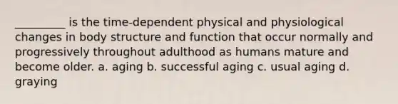 _________ is the time-dependent physical and physiological changes in body structure and function that occur normally and progressively throughout adulthood as humans mature and become older. a. aging b. successful aging c. usual aging d. graying