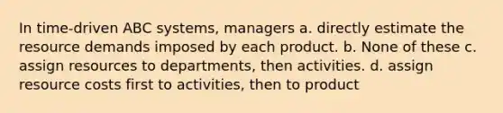 In time-driven ABC systems, managers a. directly estimate the resource demands imposed by each product. b. None of these c. assign resources to departments, then activities. d. assign resource costs first to activities, then to product