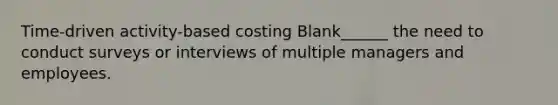 Time-driven activity-based costing Blank______ the need to conduct surveys or interviews of multiple managers and employees.