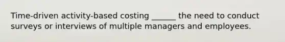 Time-driven activity-based costing ______ the need to conduct surveys or interviews of multiple managers and employees.