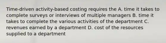 Time-driven activity-based costing requires the A. time it takes to complete surveys or interviews of multiple managers B. time it takes to complete the various activities of the department C. revenues earned by a department D. cost of the resources supplied to a department