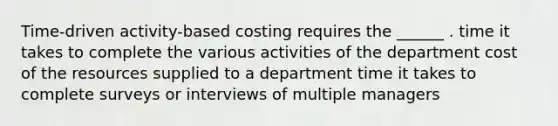 Time-driven activity-based costing requires the ______ . time it takes to complete the various activities of the department cost of the resources supplied to a department time it takes to complete surveys or interviews of multiple managers