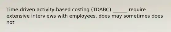 Time-driven activity-based costing (TDABC) ______ require extensive interviews with employees. does may sometimes does not