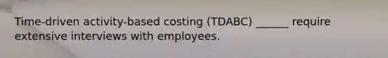 Time-driven activity-based costing (TDABC) ______ require extensive interviews with employees.