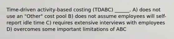 Time-driven activity-based costing (TDABC) ______. A) does not use an "Other" cost pool B) does not assume employees will self-report idle time C) requires extensive interviews with employees D) overcomes some important limitations of ABC