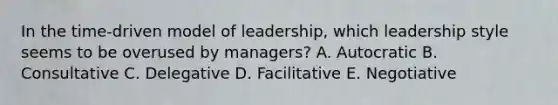 In the time-driven model of leadership, which leadership style seems to be overused by managers? A. Autocratic B. Consultative C. Delegative D. Facilitative E. Negotiative