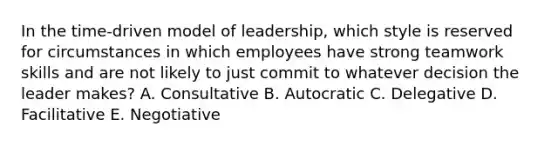 In the time-driven model of leadership, which style is reserved for circumstances in which employees have strong teamwork skills and are not likely to just commit to whatever decision the leader makes? A. Consultative B. Autocratic C. Delegative D. Facilitative E. Negotiative