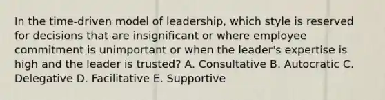 In the time-driven model of leadership, which style is reserved for decisions that are insignificant or where employee commitment is unimportant or when the leader's expertise is high and the leader is trusted? A. Consultative B. Autocratic C. Delegative D. Facilitative E. Supportive