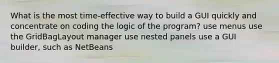 What is the most time-effective way to build a GUI quickly and concentrate on coding the logic of the program? use menus use the GridBagLayout manager use nested panels use a GUI builder, such as NetBeans