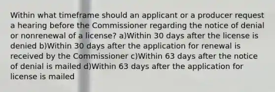 Within what timeframe should an applicant or a producer request a hearing before the Commissioner regarding the notice of denial or nonrenewal of a license? a)Within 30 days after the license is denied b)Within 30 days after the application for renewal is received by the Commissioner c)Within 63 days after the notice of denial is mailed d)Within 63 days after the application for license is mailed