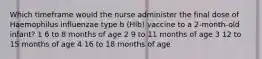 Which timeframe would the nurse administer the final dose of Haemophilus influenzae type b (Hib) vaccine to a 2-month-old infant? 1 6 to 8 months of age 2 9 to 11 months of age 3 12 to 15 months of age 4 16 to 18 months of age