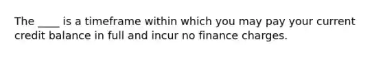 The ____ is a timeframe within which you may pay your current credit balance in full and incur no finance charges.