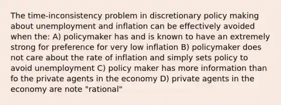 The time-inconsistency problem in discretionary policy making about unemployment and inflation can be effectively avoided when the: A) policymaker has and is known to have an extremely strong for preference for very low inflation B) policymaker does not care about the rate of inflation and simply sets policy to avoid unemployment C) policy maker has more information than fo the private agents in the economy D) private agents in the economy are note "rational"