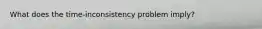 What does the time-inconsistency problem imply?