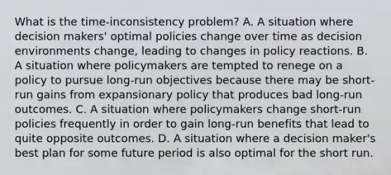 What is the time-inconsistency problem? A. A situation where decision makers' optimal policies change over time as decision environments change, leading to changes in policy reactions. B. A situation where policymakers are tempted to renege on a policy to pursue long-run objectives because there may be short-run gains from expansionary policy that produces bad long-run outcomes. C. A situation where policymakers change short-run policies frequently in order to gain long-run benefits that lead to quite opposite outcomes. D. A situation where a decision maker's best plan for some future period is also optimal for the short run.