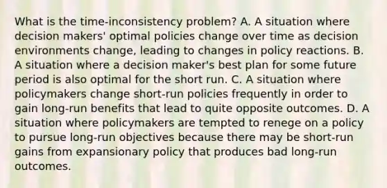 What is the​ time-inconsistency problem? A. A situation where decision​ makers' optimal policies change over time as decision environments​ change, leading to changes in policy reactions. B. A situation where a decision​ maker's best plan for some future period is also optimal for the short run. C. A situation where policymakers change​ short-run policies frequently in order to gain​ long-run benefits that lead to quite opposite outcomes. D. A situation where policymakers are tempted to renege on a policy to pursue​ long-run objectives because there may be​ short-run gains from expansionary policy that produces bad​ long-run outcomes.