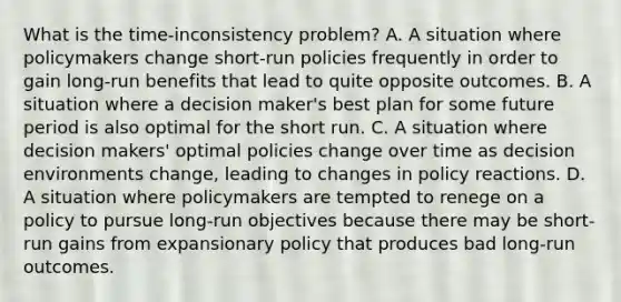 What is the​ time-inconsistency problem? A. A situation where policymakers change​ short-run policies frequently in order to gain​ long-run benefits that lead to quite opposite outcomes. B. A situation where a decision​ maker's best plan for some future period is also optimal for the short run. C. A situation where decision​ makers' optimal policies change over time as decision environments​ change, leading to changes in policy reactions. D. A situation where policymakers are tempted to renege on a policy to pursue​ long-run objectives because there may be​ short-run gains from expansionary policy that produces bad​ long-run outcomes.