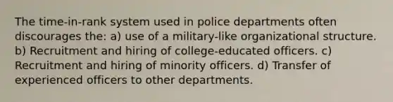 The time-in-rank system used in police departments often discourages the: a) use of a military-like organizational structure. b) Recruitment and hiring of college-educated officers. c) Recruitment and hiring of minority officers. d) Transfer of experienced officers to other departments.