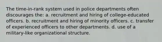 The time-in-rank system used in police departments often discourages the: a. recruitment and hiring of college-educated officers. b. recruitment and hiring of minority officers. c. transfer of experienced officers to other departments. d. use of a military-like organizational structure.