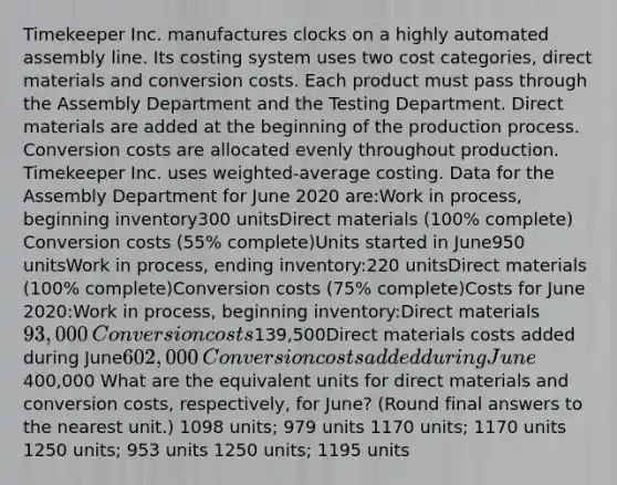 Timekeeper Inc. manufactures clocks on a highly automated assembly line. Its costing system uses two cost categories, direct materials and conversion costs. Each product must pass through the Assembly Department and the Testing Department. Direct materials are added at the beginning of the production process. Conversion costs are allocated evenly throughout production. Timekeeper Inc. uses weighted-average costing. Data for the Assembly Department for June 2020 are:​Work in process, beginning inventory300 unitsDirect materials (100% complete)​Conversion costs (55% complete)​​​Units started in June950 unitsWork in process, ending inventory:220 unitsDirect materials (100% complete)​Conversion costs (75% complete)​​​Costs for June 2020:​Work in process, beginning inventory:​Direct materials93,000​Conversion costs139,500​Direct materials costs added during June602,000​Conversion costs added during June400,000​ What are the equivalent units for direct materials and conversion costs, respectively, for June? (Round final answers to the nearest unit.) 1098 units; 979 units 1170 units; 1170 units 1250 units; 953 units 1250 units; 1195 units