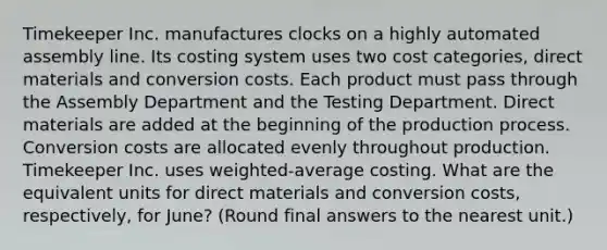 Timekeeper Inc. manufactures clocks on a highly automated assembly line. Its costing system uses two cost categories, direct materials and conversion costs. Each product must pass through the Assembly Department and the Testing Department. Direct materials are added at the beginning of the production process. Conversion costs are allocated evenly throughout production. Timekeeper Inc. uses weighted-average costing. What are the equivalent units for direct materials and conversion costs, respectively, for June? (Round final answers to the nearest unit.)