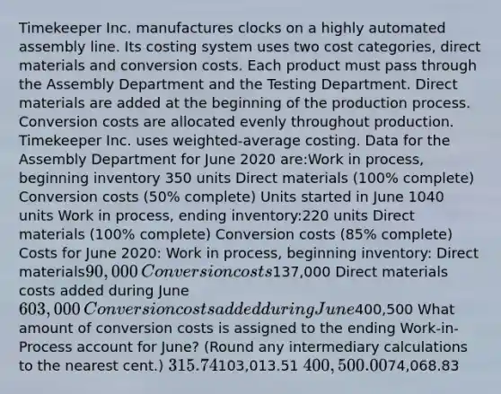 Timekeeper Inc. manufactures clocks on a highly automated assembly line. Its costing system uses two cost categories, direct materials and conversion costs. Each product must pass through the Assembly Department and the Testing Department. Direct materials are added at the beginning of the production process. Conversion costs are allocated evenly throughout production. Timekeeper Inc. uses weighted-average costing. Data for the Assembly Department for June 2020 are:​Work in process, beginning inventory 350 units Direct materials (100% complete)​ Conversion costs (50% complete)​​​ Units started in June 1040 units Work in process, ending inventory:220 units Direct materials (100% complete)​ Conversion costs (85% complete) ​​​Costs for June 2020: Work in process, beginning inventory: ​Direct materials90,000 ​Conversion costs137,000 ​Direct materials costs added during June603,000​Conversion costs added during June400,500​ What amount of conversion costs is assigned to the ending Work-in-Process account for June? (Round any intermediary calculations to the nearest cent.) 315.74103,013.51 400,500.0074,068.83