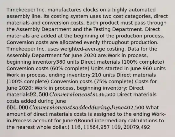 Timekeeper Inc. manufactures clocks on a highly automated assembly line. Its costing system uses two cost categories, direct materials and conversion costs. Each product must pass through the Assembly Department and the Testing Department. Direct materials are added at the beginning of the production process. Conversion costs are allocated evenly throughout production. Timekeeper Inc. uses weighted-average costing. Data for the Assembly Department for June 2020 are:​Work in process, beginning inventory380 units Direct materials (100% complete)​ Conversion costs (60% complete)​ ​​Units started in June 960 units Work in process, ending inventory:210 units Direct materials (100% complete)​ Conversion costs (75% complete) ​​​Costs for June 2020:​ Work in process, beginning inventory:​ Direct materials92,500​ Conversion costs136,500​ Direct materials costs added during June604,000​Conversion costs added during June402,500​ What amount of direct materials costs is assigned to the ending Work-in-Process account for June?(Round intermediary calculations to the nearest whole dollar.) 116,11564,957 109,20079,492