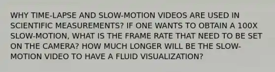 WHY TIME-LAPSE AND SLOW-MOTION VIDEOS ARE USED IN SCIENTIFIC MEASUREMENTS? IF ONE WANTS TO OBTAIN A 100X SLOW-MOTION, WHAT IS THE FRAME RATE THAT NEED TO BE SET ON THE CAMERA? HOW MUCH LONGER WILL BE THE SLOW- MOTION VIDEO TO HAVE A FLUID VISUALIZATION?