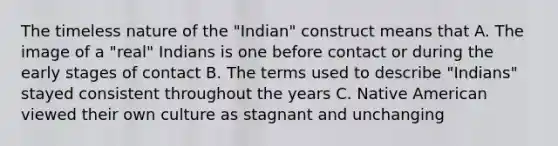 The timeless nature of the "Indian" construct means that A. The image of a "real" Indians is one before contact or during the early stages of contact B. The terms used to describe "Indians" stayed consistent throughout the years C. Native American viewed their own culture as stagnant and unchanging