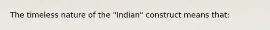 The timeless nature of the "Indian" construct means that: