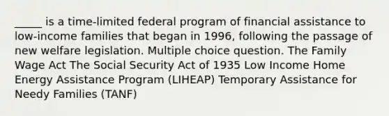 _____ is a time-limited federal program of financial assistance to low-income families that began in 1996, following the passage of new welfare legislation. Multiple choice question. The Family Wage Act The Social Security Act of 1935 Low Income Home Energy Assistance Program (LIHEAP) Temporary Assistance for Needy Families (TANF)