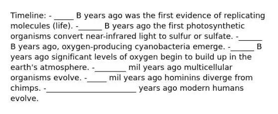 Timeline: - _____ B years ago was the first evidence of replicating molecules (life). -______ B years ago the first photosynthetic organisms convert near-infrared light to sulfur or sulfate. -______ B years ago, oxygen-producing cyanobacteria emerge. -______ B years ago significant levels of oxygen begin to build up in the earth's atmosphere. -________ mil years ago multicellular organisms evolve. -_____ mil years ago hominins diverge from chimps. -_______________________ years ago modern humans evolve.