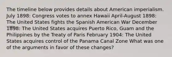 The timeline below provides details about American imperialism. July 1898: Congress votes to annex Hawaii April-August 1898: The United States fights the Spanish American War December 1898: The United States acquires Puerto Rico, Guam and the Philippines by the Treaty of Paris February 1904: The United States acquires control of the Panama Canal Zone What was one of the arguments in favor of these changes?