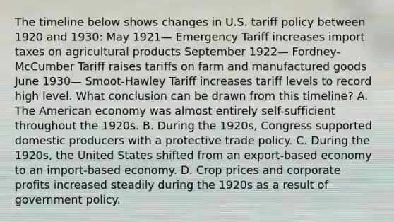 The timeline below shows changes in U.S. tariff policy between 1920 and 1930: May 1921— Emergency Tariff increases import taxes on agricultural products September 1922— Fordney-McCumber Tariff raises tariffs on farm and manufactured goods June 1930— Smoot-Hawley Tariff increases tariff levels to record high level. What conclusion can be drawn from this timeline? A. The American economy was almost entirely self-sufficient throughout the 1920s. B. During the 1920s, Congress supported domestic producers with a protective trade policy. C. During the 1920s, the United States shifted from an export-based economy to an import-based economy. D. Crop prices and corporate profits increased steadily during the 1920s as a result of government policy.