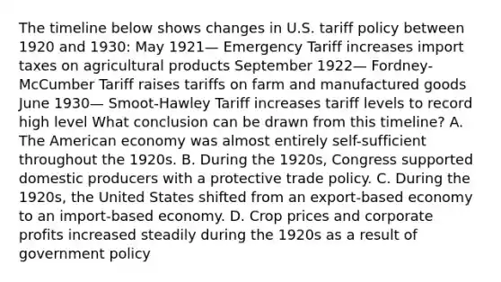 The timeline below shows changes in U.S. tariff policy between 1920 and 1930: May 1921— Emergency Tariff increases import taxes on agricultural products September 1922— Fordney-McCumber Tariff raises tariffs on farm and manufactured goods June 1930— Smoot-Hawley Tariff increases tariff levels to record high level What conclusion can be drawn from this timeline? A. The American economy was almost entirely self-sufficient throughout the 1920s. B. During the 1920s, Congress supported domestic producers with a protective trade policy. C. During the 1920s, the United States shifted from an export-based economy to an import-based economy. D. Crop prices and corporate profits increased steadily during the 1920s as a result of government policy