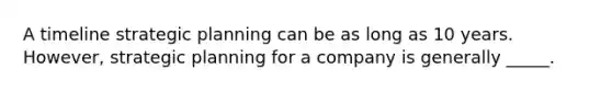 A timeline strategic planning can be as long as 10 years. However, strategic planning for a company is generally _____.