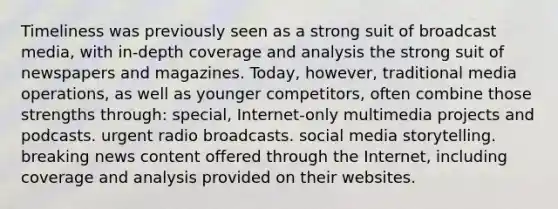 Timeliness was previously seen as a strong suit of broadcast media, with in-depth coverage and analysis the strong suit of newspapers and magazines. Today, however, traditional media operations, as well as younger competitors, often combine those strengths through: special, Internet-only multimedia projects and podcasts. urgent radio broadcasts. social media storytelling. breaking news content offered through the Internet, including coverage and analysis provided on their websites.