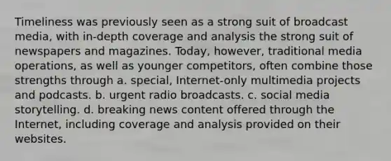 Timeliness was previously seen as a strong suit of broadcast media, with in-depth coverage and analysis the strong suit of newspapers and magazines. Today, however, traditional media operations, as well as younger competitors, often combine those strengths through a. special, Internet-only multimedia projects and podcasts. b. urgent radio broadcasts. c. social media storytelling. d. breaking news content offered through the Internet, including coverage and analysis provided on their websites.