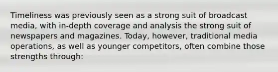 Timeliness was previously seen as a strong suit of broadcast media, with in-depth coverage and analysis the strong suit of newspapers and magazines. Today, however, traditional media operations, as well as younger competitors, often combine those strengths through: