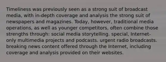 Timeliness was previously seen as a strong suit of broadcast media, with in-depth coverage and analysis the strong suit of newspapers and magazines. Today, however, traditional media operations, as well as younger competitors, often combine those strengths through: social media storytelling. special, Internet-only multimedia projects and podcasts. urgent radio broadcasts. breaking news content offered through the Internet, including coverage and analysis provided on their websites.