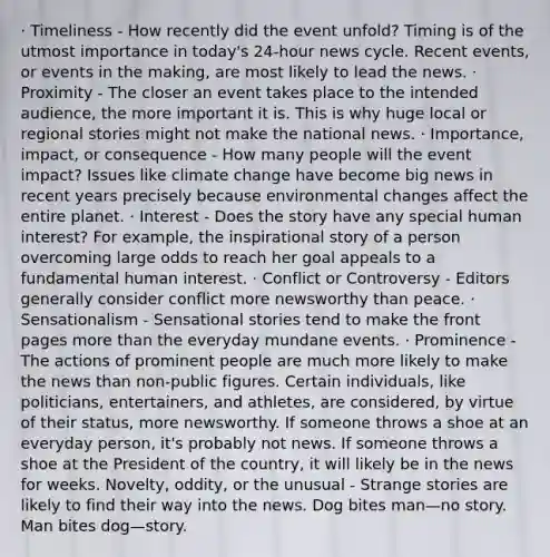 · Timeliness - How recently did the event unfold? Timing is of the utmost importance in today's 24-hour news cycle. Recent events, or events in the making, are most likely to lead the news. · Proximity - The closer an event takes place to the intended audience, the more important it is. This is why huge local or regional stories might not make the national news. · Importance, impact, or consequence - How many people will the event impact? Issues like climate change have become big news in recent years precisely because environmental changes affect the entire planet. · Interest - Does the story have any special human interest? For example, the inspirational story of a person overcoming large odds to reach her goal appeals to a fundamental human interest. · Conflict or Controversy - Editors generally consider conflict more newsworthy than peace. · Sensationalism - Sensational stories tend to make the front pages more than the everyday mundane events. · Prominence - The actions of prominent people are much more likely to make the news than non-public figures. Certain individuals, like politicians, entertainers, and athletes, are considered, by virtue of their status, more newsworthy. If someone throws a shoe at an everyday person, it's probably not news. If someone throws a shoe at the President of the country, it will likely be in the news for weeks. Novelty, oddity, or the unusual - Strange stories are likely to find their way into the news. Dog bites man—no story. Man bites dog—story.