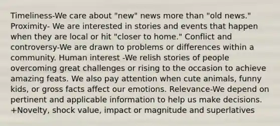 Timeliness-We care about "new" news <a href='https://www.questionai.com/knowledge/keWHlEPx42-more-than' class='anchor-knowledge'>more than</a> "old news." Proximity- We are interested in stories and events that happen when they are local or hit "closer to home." Conflict and controversy-We are drawn to problems or differences within a community. <a href='https://www.questionai.com/knowledge/k1AQ1D3pgW-human-interest' class='anchor-knowledge'>human interest</a> -We relish stories of people overcoming great challenges or rising to the occasion to achieve amazing feats. We also pay attention when cute animals, funny kids, or gross facts affect our emotions. Relevance-We depend on pertinent and applicable information to help us make decisions. +Novelty, shock value, impact or magnitude and superlatives