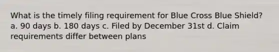 What is the timely filing requirement for Blue Cross Blue Shield? a. 90 days b. 180 days c. Filed by December 31st d. Claim requirements differ between plans