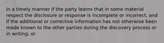 in a timely manner if the party learns that in some material respect the disclosure or response is incomplete or incorrect, and if the additional or corrective information has not otherwise been made known to the other parties during the discovery process or in writing; or