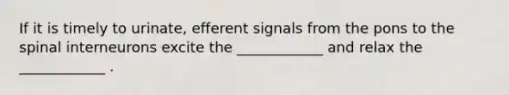 If it is timely to urinate, efferent signals from the pons to the spinal interneurons excite the ____________ and relax the ____________ .