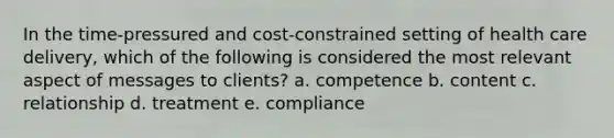 In the time-pressured and cost-constrained setting of health care delivery, which of the following is considered the most relevant aspect of messages to clients?​ a. competence b. content​ c. relationship​ d. treatment​ e. compliance​