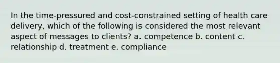 In the time-pressured and cost-constrained setting of health care delivery, which of the following is considered the most relevant aspect of messages to clients?​ a. ​competence b. content​ c. relationship​ d. treatment​ e. compliance​